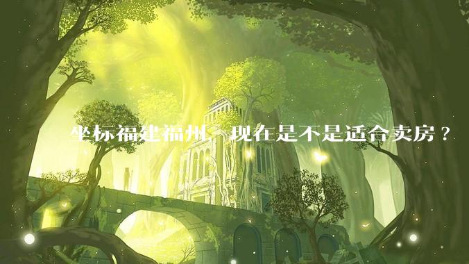 坐标福建福州，现在是不是适合卖房?