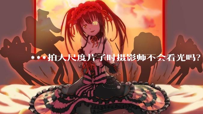 ***拍大尺度片子时摄影师不会看光吗？