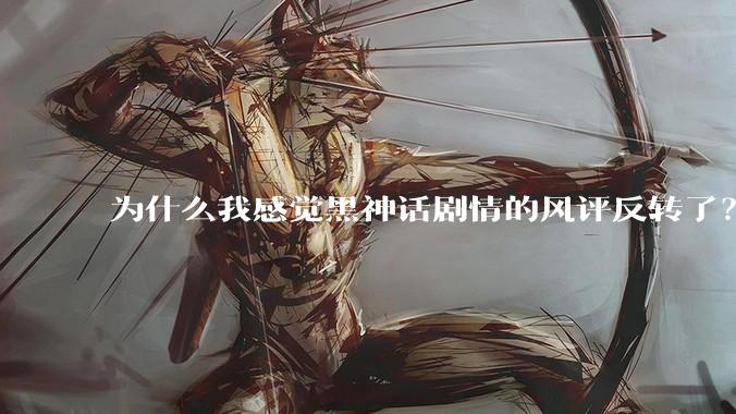为什么我感觉黑神话剧情的风评反转了？