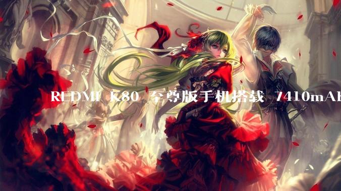 REDMI K80 至尊版手机搭载 7410mAh 电池，此款手机有哪些亮点？
