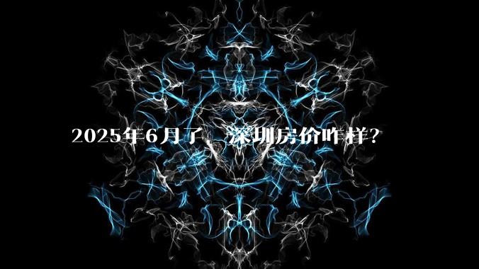 2025年6月了，深圳房价咋样？